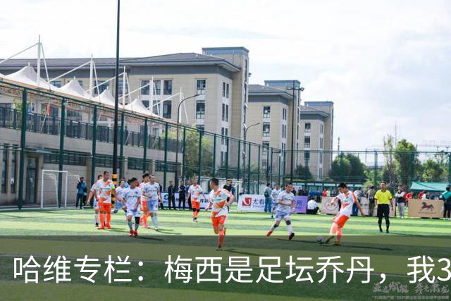 哈维专栏：梅西是足坛乔丹，我39岁已在卡塔尔但他仍那么出色